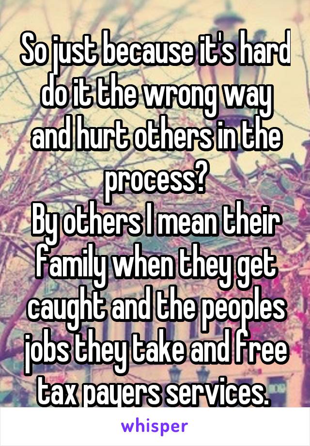 So just because it's hard do it the wrong way and hurt others in the process?
By others I mean their family when they get caught and the peoples jobs they take and free tax payers services. 