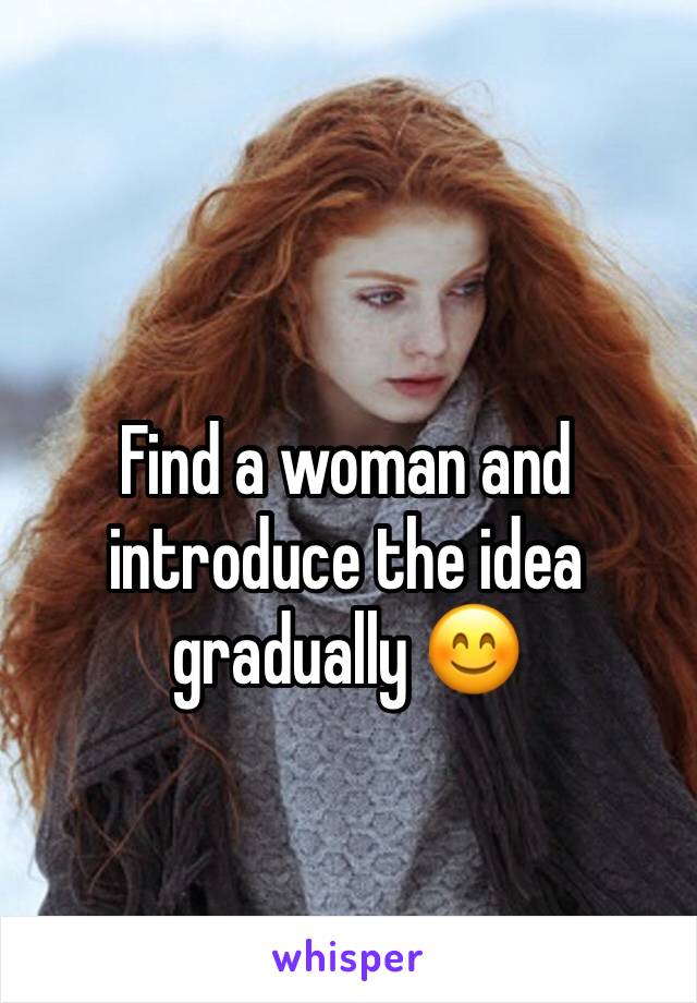 Find a woman and introduce the idea gradually 😊