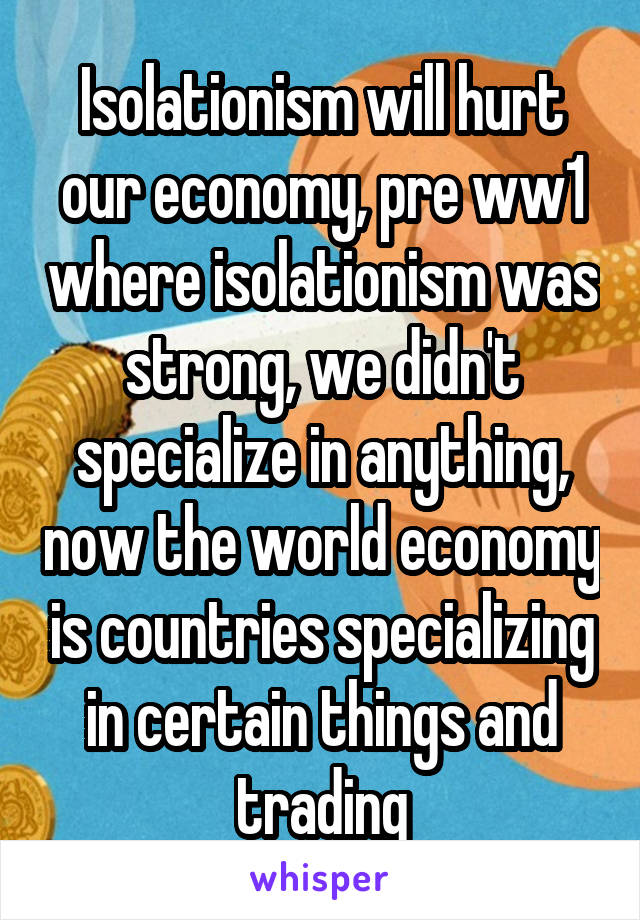 Isolationism will hurt our economy, pre ww1 where isolationism was strong, we didn't specialize in anything, now the world economy is countries specializing in certain things and trading