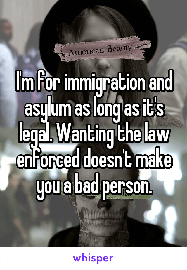 I'm for immigration and asylum as long as it's legal. Wanting the law enforced doesn't make you a bad person.
