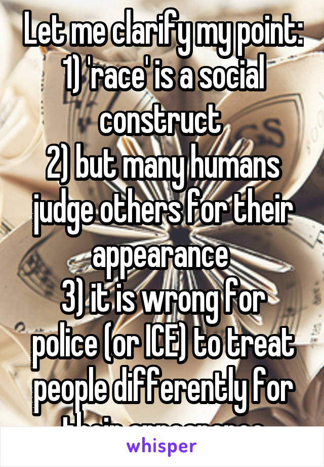 Let me clarify my point:
1) 'race' is a social construct 
2) but many humans judge others for their appearance 
3) it is wrong for police (or ICE) to treat people differently for their appearance