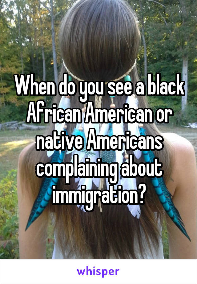 When do you see a black African American or native Americans complaining about immigration?