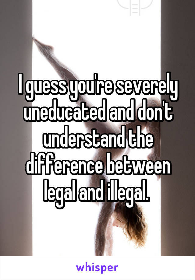 I guess you're severely uneducated and don't understand the difference between legal and illegal. 