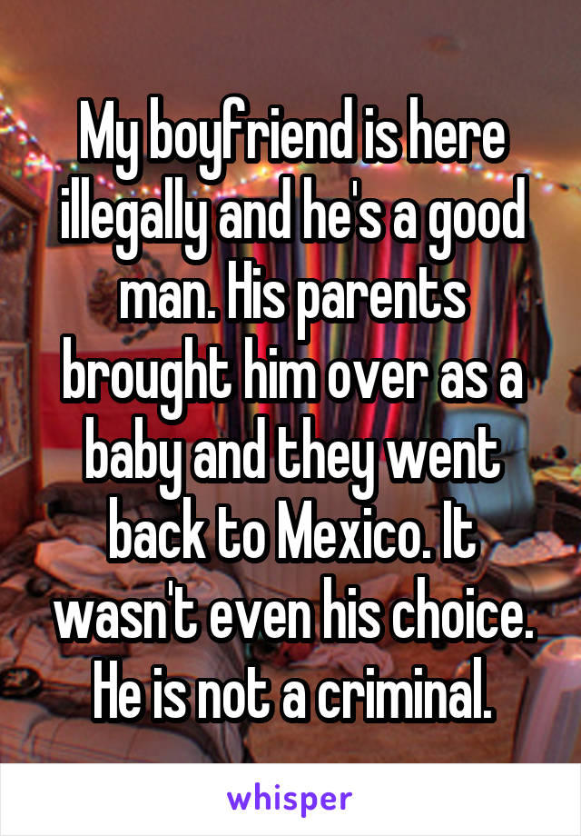 My boyfriend is here illegally and he's a good man. His parents brought him over as a baby and they went back to Mexico. It wasn't even his choice. He is not a criminal.