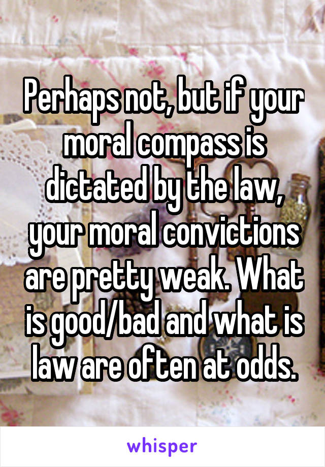 Perhaps not, but if your moral compass is dictated by the law, your moral convictions are pretty weak. What is good/bad and what is law are often at odds.