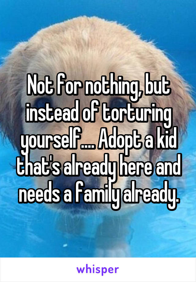 Not for nothing, but instead of torturing yourself.... Adopt a kid that's already here and needs a family already.