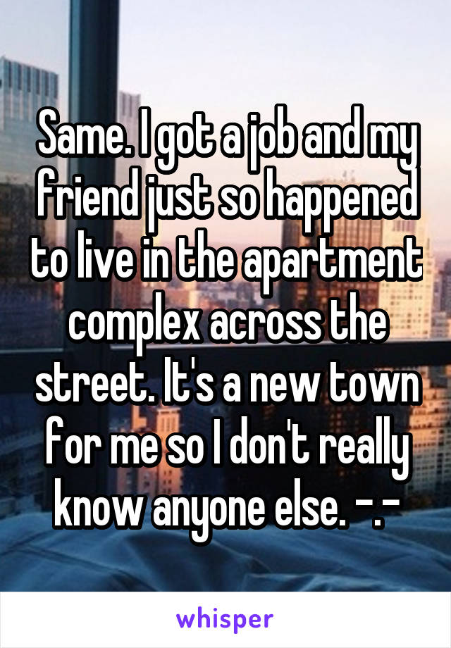 Same. I got a job and my friend just so happened to live in the apartment complex across the street. It's a new town for me so I don't really know anyone else. -.-