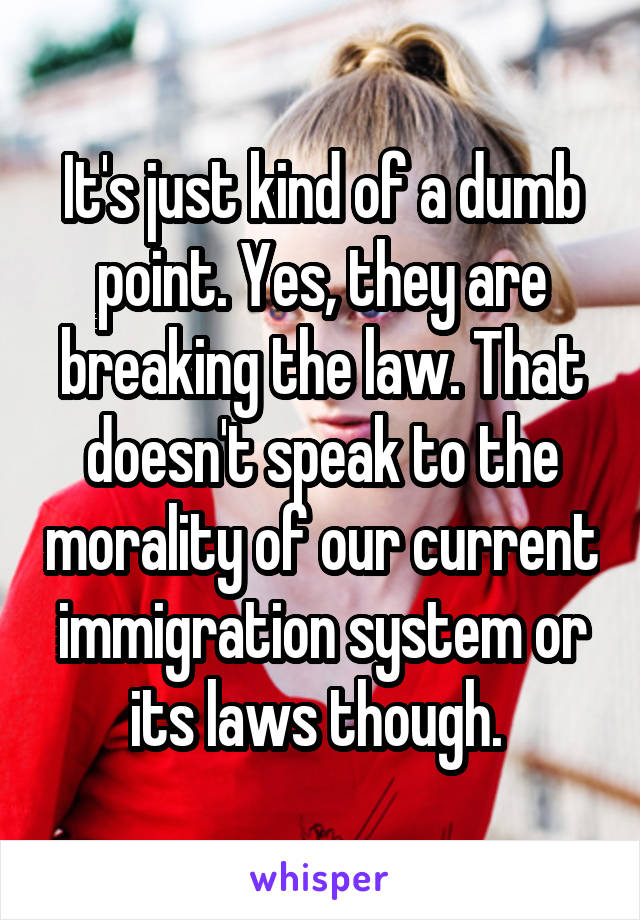 It's just kind of a dumb point. Yes, they are breaking the law. That doesn't speak to the morality of our current immigration system or its laws though. 