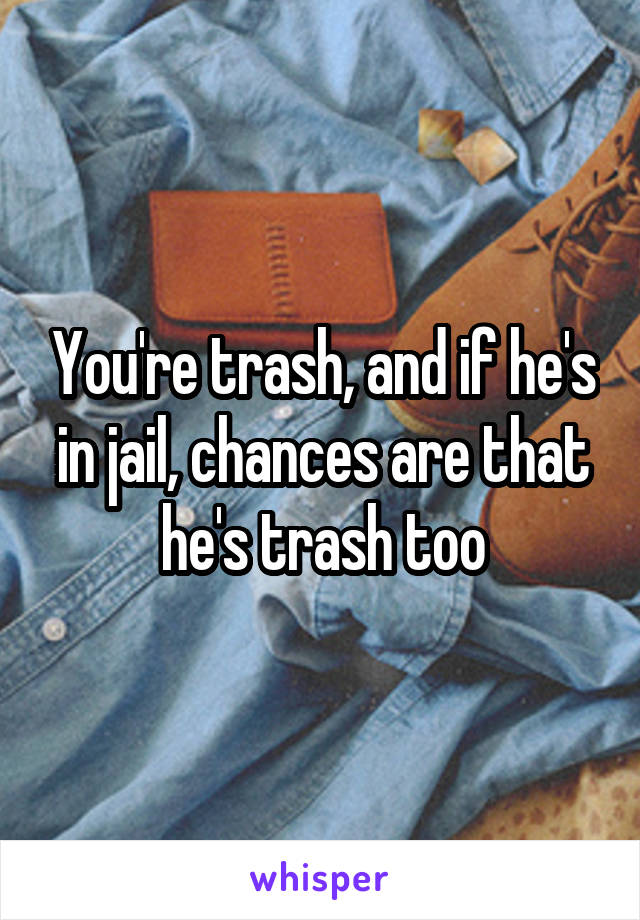 You're trash, and if he's in jail, chances are that he's trash too