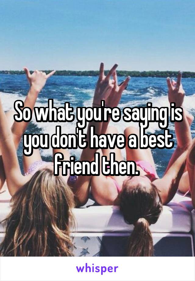 So what you're saying is you don't have a best friend then. 
