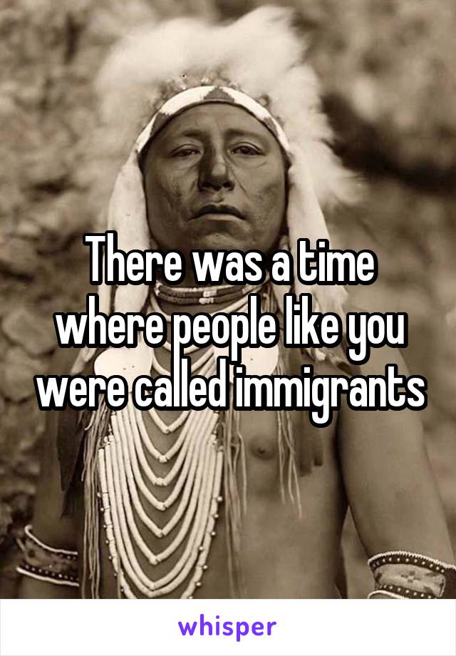 There was a time where people like you were called immigrants