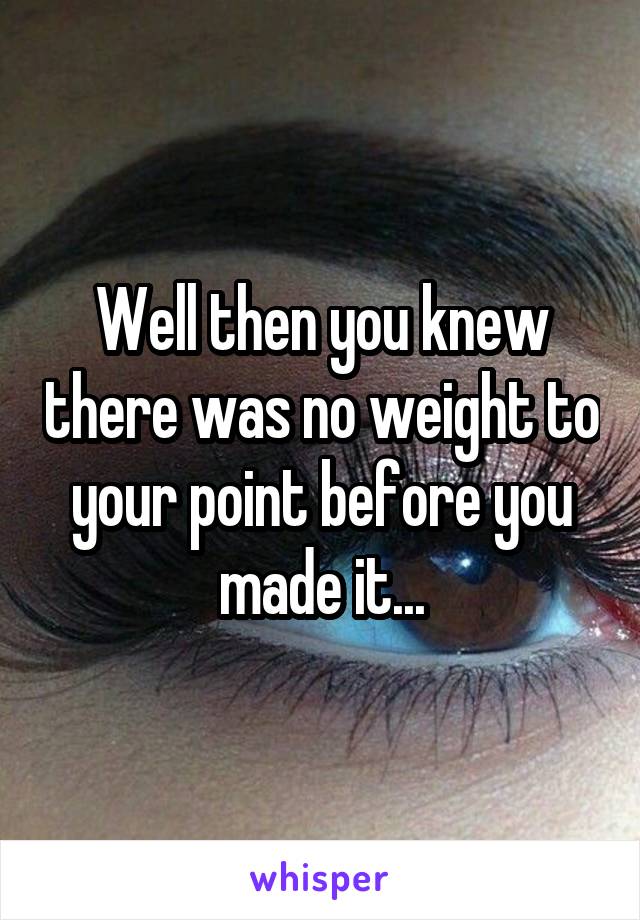 Well then you knew there was no weight to your point before you made it...