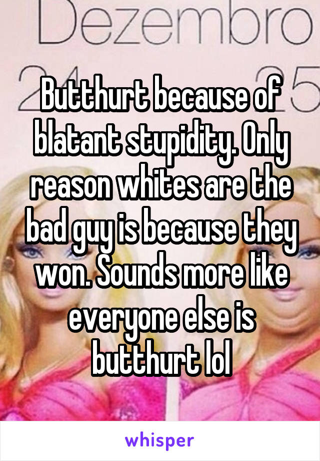 Butthurt because of blatant stupidity. Only reason whites are the bad guy is because they won. Sounds more like everyone else is butthurt lol