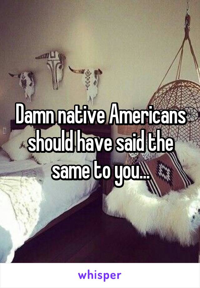 Damn native Americans should have said the same to you...