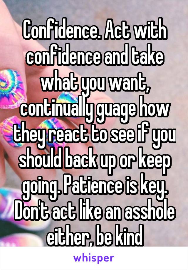 Confidence. Act with confidence and take what you want, continually guage how they react to see if you should back up or keep going. Patience is key. Don't act like an asshole either, be kind