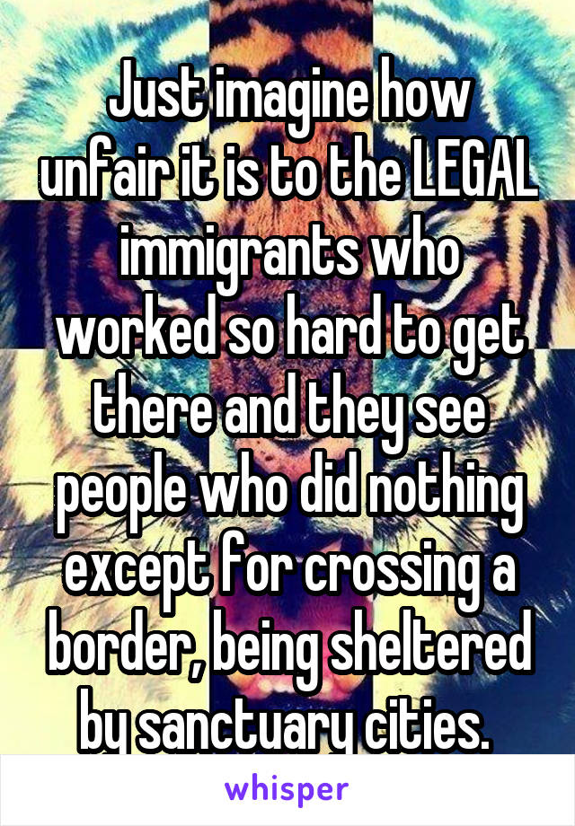 Just imagine how unfair it is to the LEGAL immigrants who worked so hard to get there and they see people who did nothing except for crossing a border, being sheltered by sanctuary cities. 