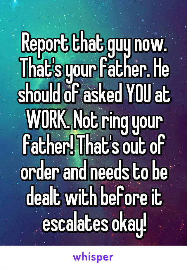 Report that guy now.
That's your father. He should of asked YOU at WORK. Not ring your father! That's out of order and needs to be dealt with before it escalates okay!