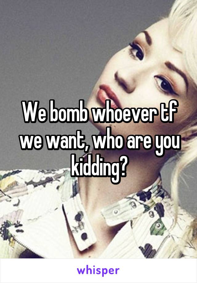 We bomb whoever tf we want, who are you kidding?