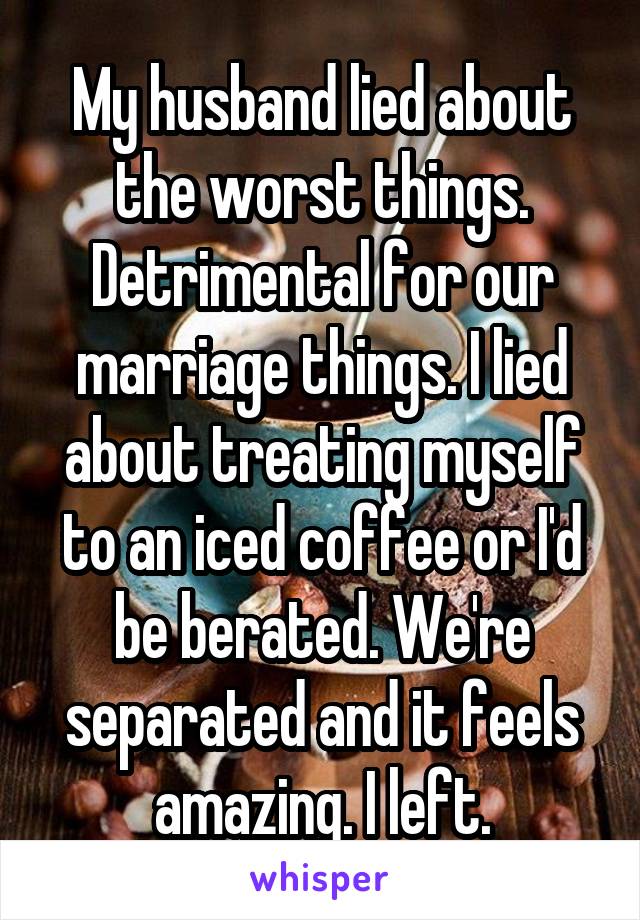 My husband lied about the worst things. Detrimental for our marriage things. I lied about treating myself to an iced coffee or I'd be berated. We're separated and it feels amazing. I left.