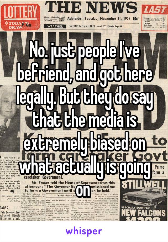 No. just people I've befriend, and got here legally. But they do say that the media is extremely biased on what actually is going on 