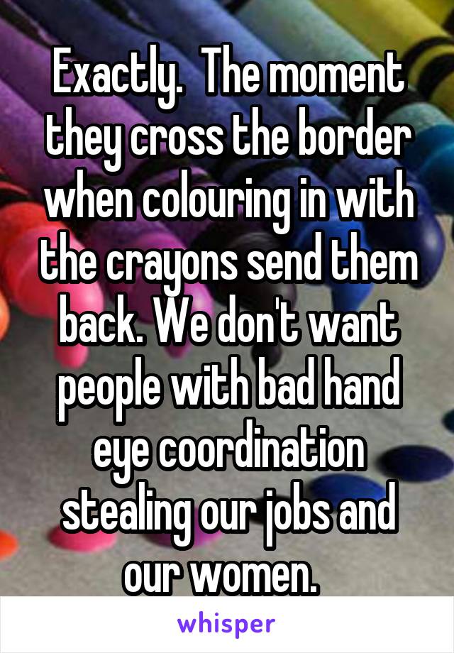 Exactly.  The moment they cross the border when colouring in with the crayons send them back. We don't want people with bad hand eye coordination stealing our jobs and our women.  