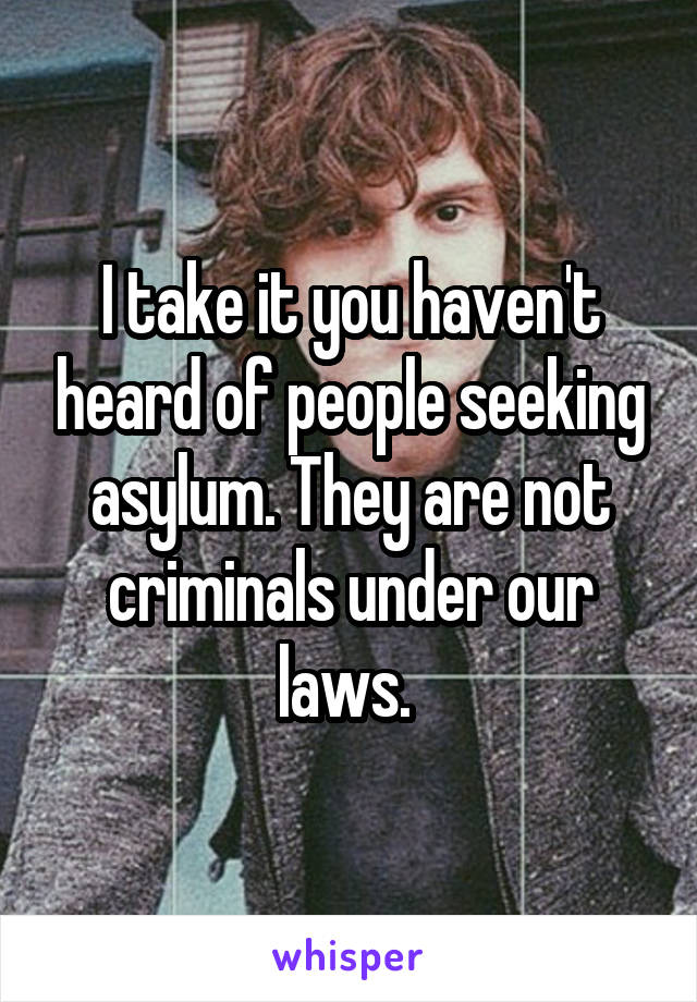 I take it you haven't heard of people seeking asylum. They are not criminals under our laws. 