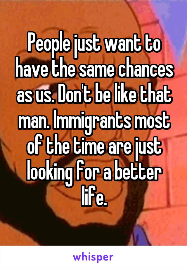 People just want to have the same chances as us. Don't be like that man. Immigrants most of the time are just looking for a better life.
