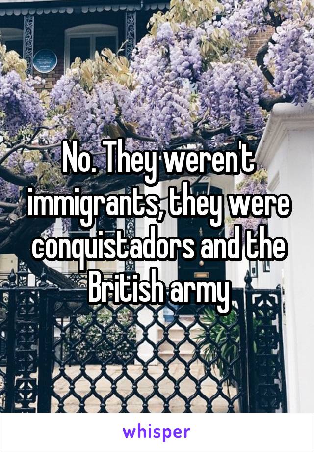 No. They weren't immigrants, they were conquistadors and the British army