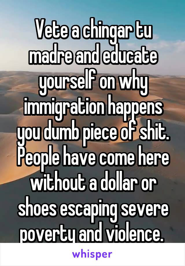 Vete a chingar tu madre and educate yourself on why immigration happens you dumb piece of shit. People have come here without a dollar or shoes escaping severe poverty and violence. 