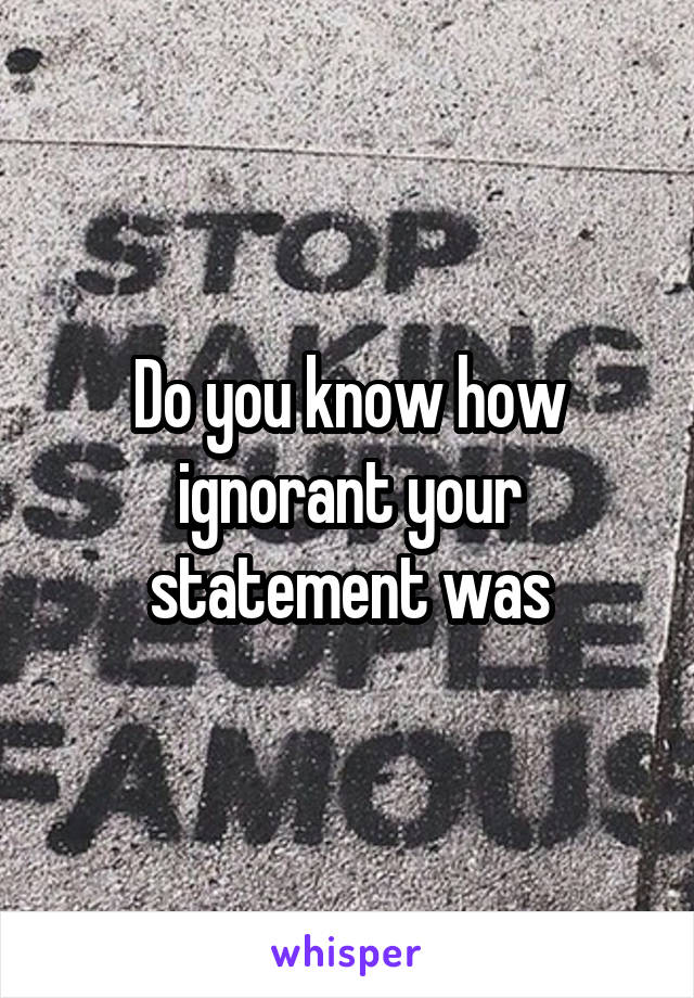 Do you know how ignorant your statement was