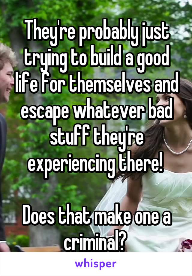 They're probably just trying to build a good life for themselves and escape whatever bad stuff they're experiencing there! 

Does that make one a criminal? 