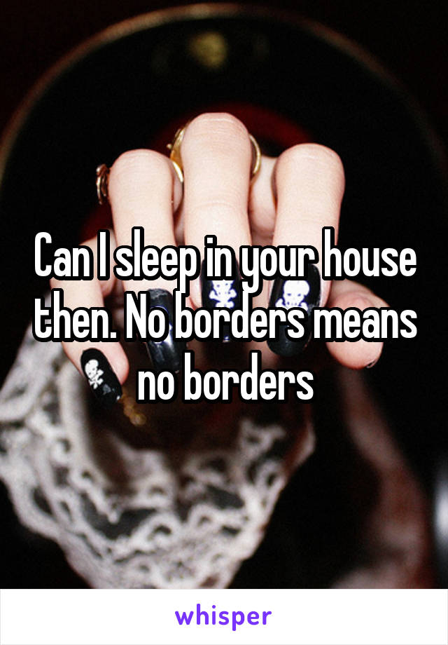 Can I sleep in your house then. No borders means no borders