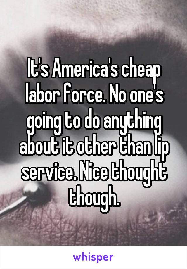 It's America's cheap labor force. No one's going to do anything about it other than lip service. Nice thought though.