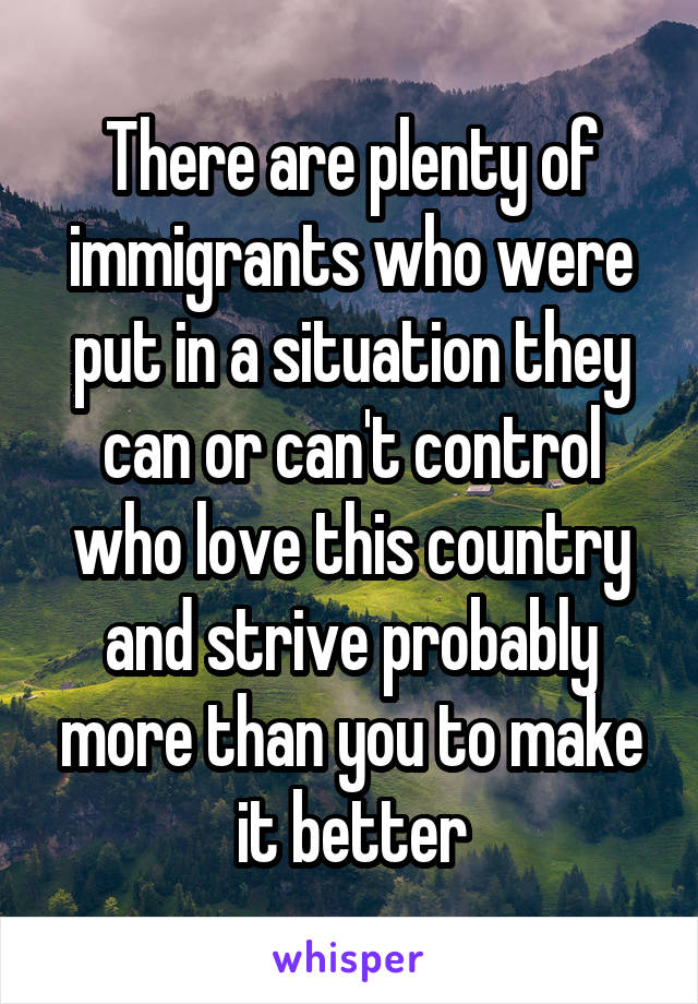 There are plenty of immigrants who were put in a situation they can or can't control who love this country and strive probably more than you to make it better