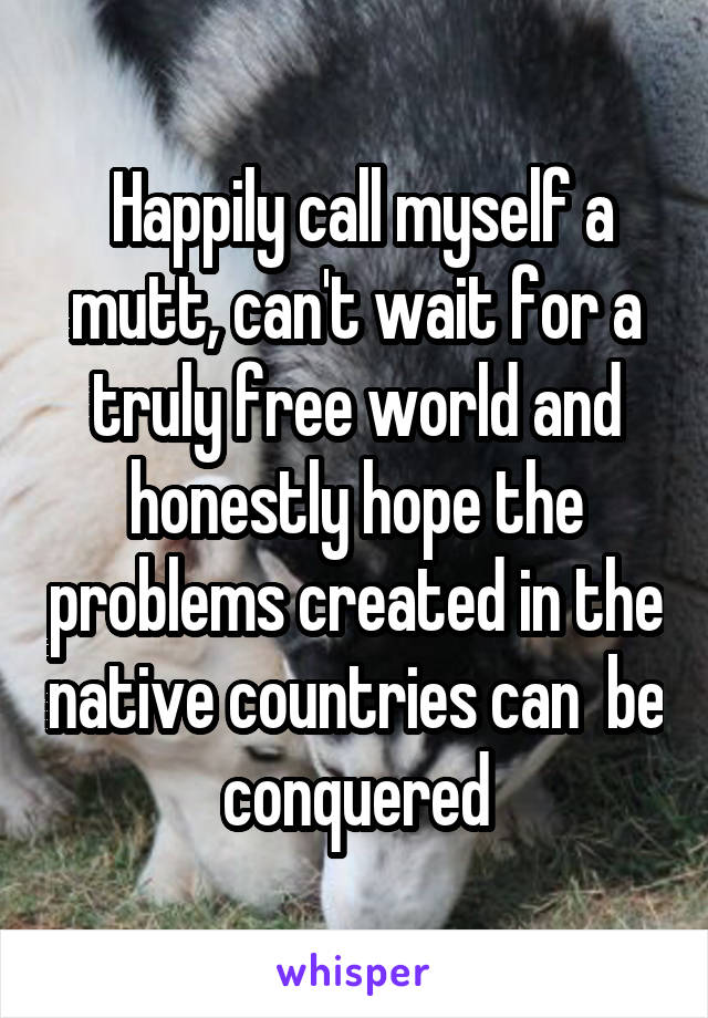  Happily call myself a mutt, can't wait for a truly free world and honestly hope the problems created in the native countries can  be conquered
