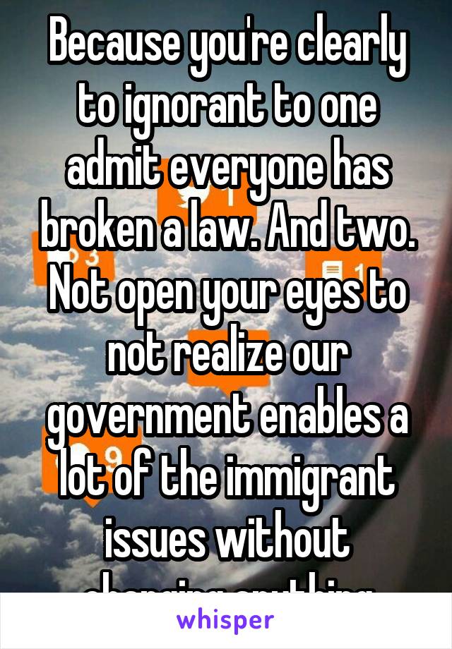 Because you're clearly to ignorant to one admit everyone has broken a law. And two. Not open your eyes to not realize our government enables a lot of the immigrant issues without changing anything