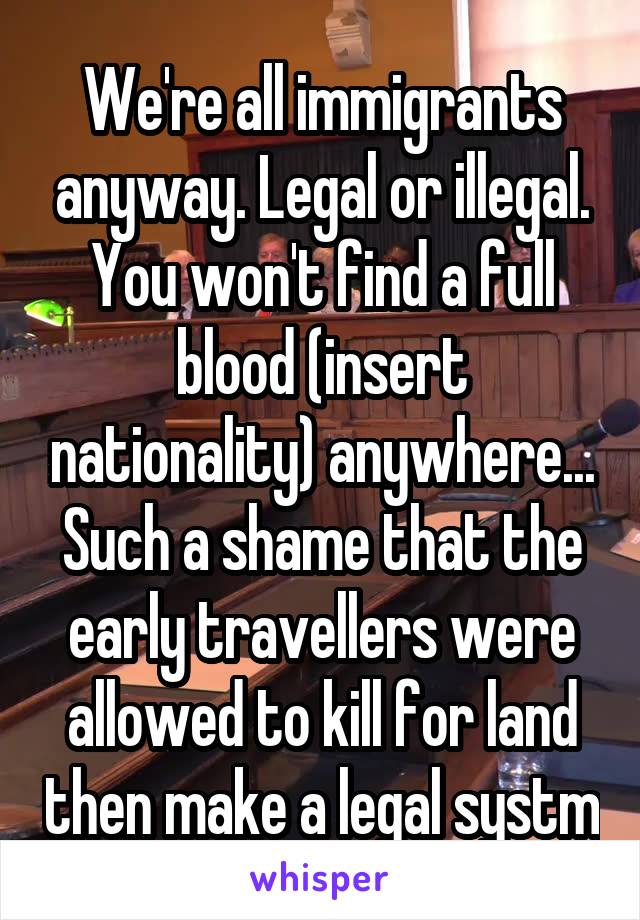We're all immigrants anyway. Legal or illegal. You won't find a full blood (insert nationality) anywhere... Such a shame that the early travellers were allowed to kill for land then make a legal systm