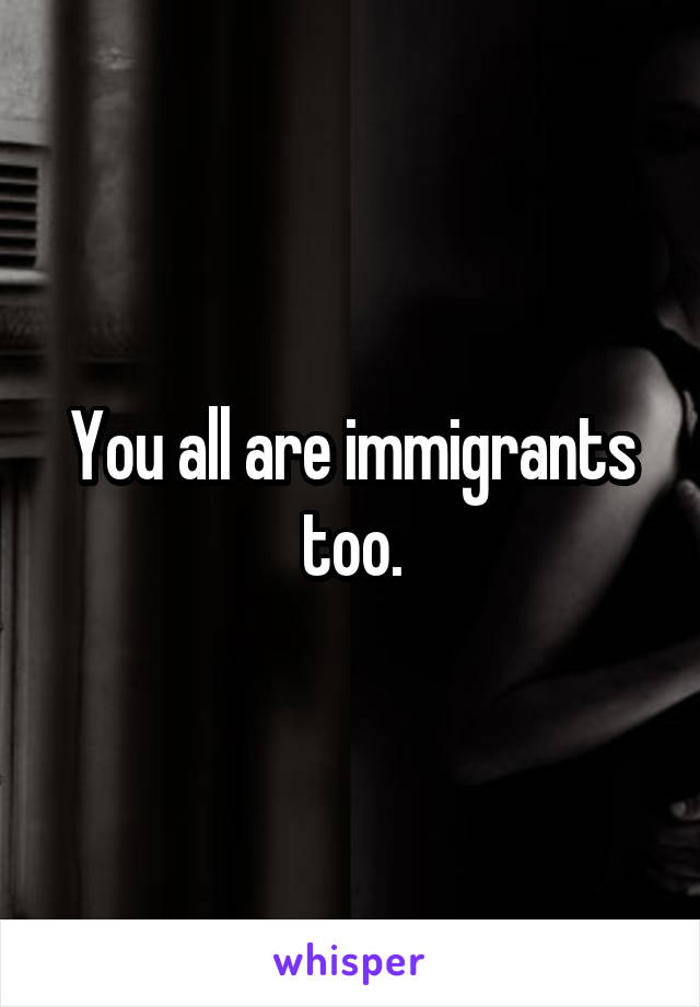 You all are immigrants too.