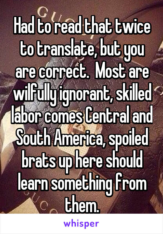 Had to read that twice to translate, but you are correct.  Most are wilfully ignorant, skilled labor comes Central and South America, spoiled brats up here should learn something from them.