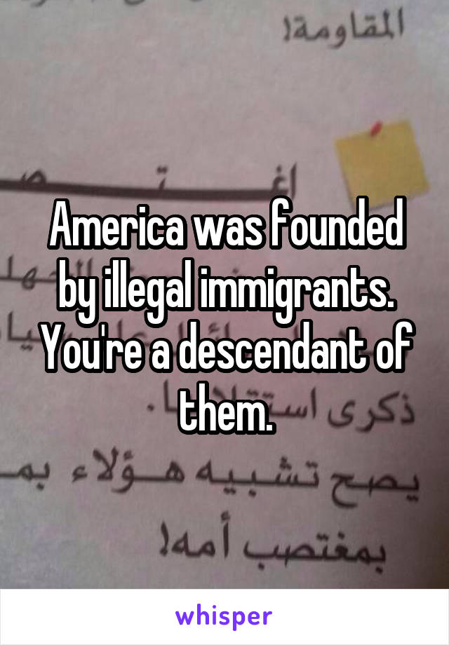 America was founded by illegal immigrants. You're a descendant of them.