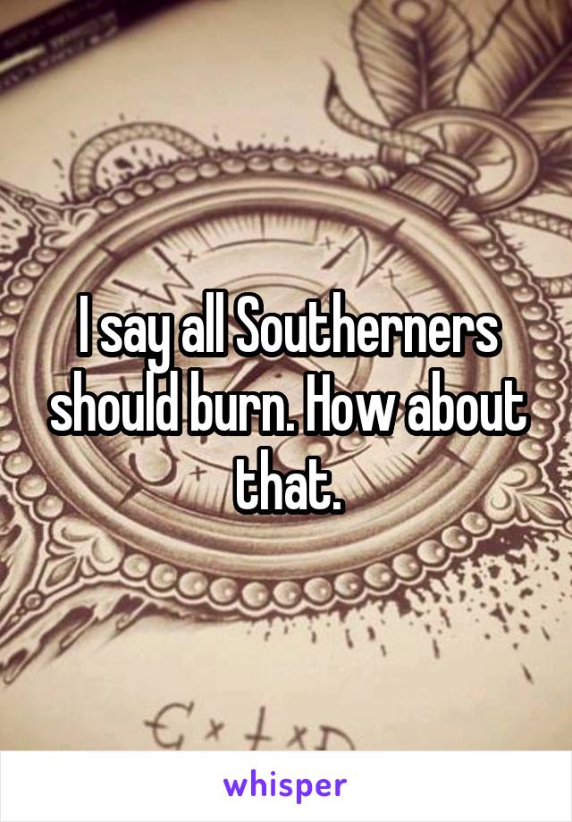 I say all Southerners should burn. How about that.