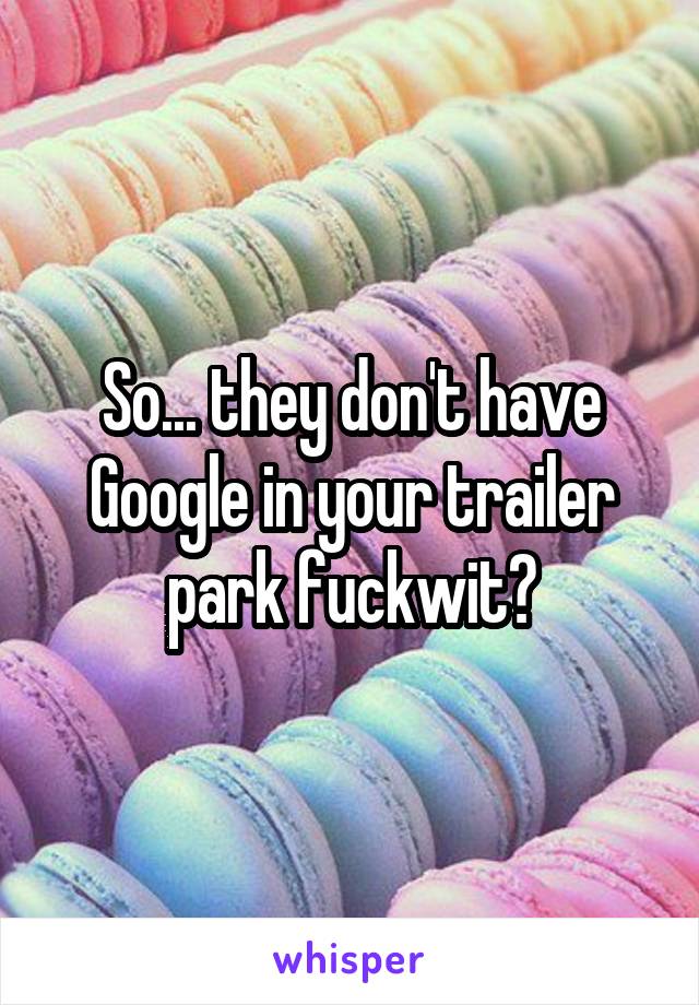 So... they don't have Google in your trailer park fuckwit?