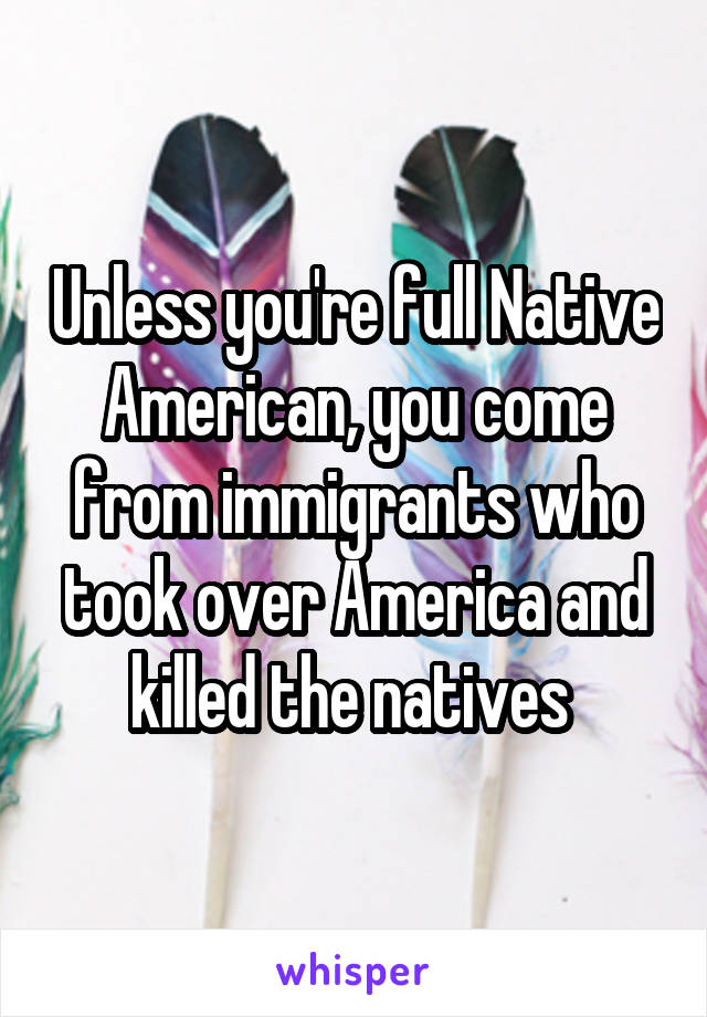 Unless you're full Native American, you come from immigrants who took over America and killed the natives 