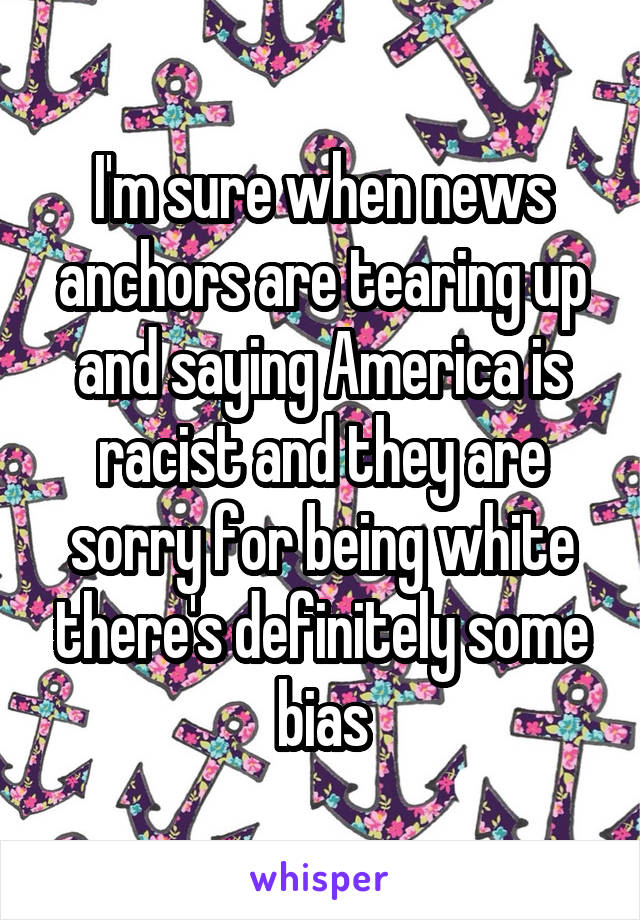 I'm sure when news anchors are tearing up and saying America is racist and they are sorry for being white there's definitely some bias