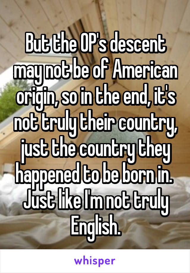 But the OP's descent may not be of American origin, so in the end, it's not truly their country, just the country they happened to be born in. 
Just like I'm not truly English.