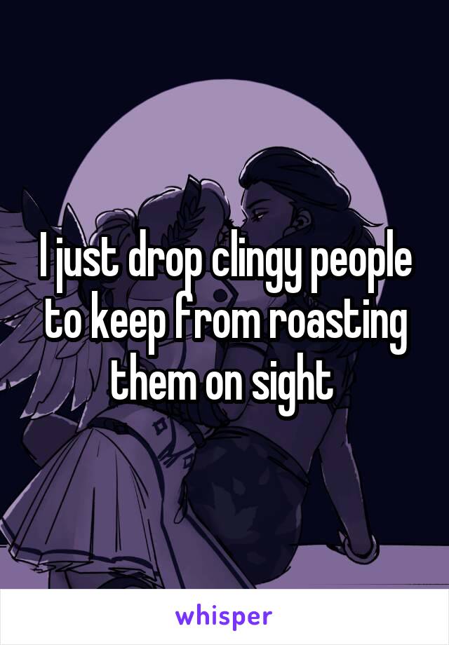 I just drop clingy people to keep from roasting them on sight 