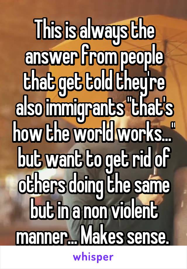 This is always the answer from people that get told they're also immigrants "that's how the world works..." but want to get rid of others doing the same but in a non violent manner... Makes sense. 