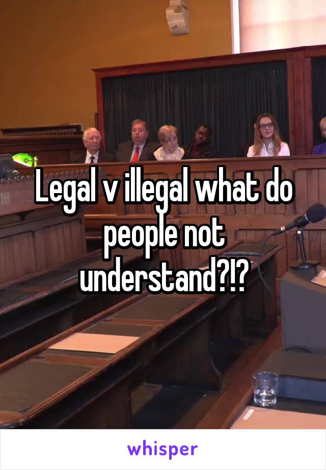 Legal v illegal what do people not understand?!?