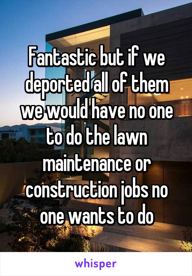 Fantastic but if we deported all of them we would have no one to do the lawn maintenance or construction jobs no one wants to do