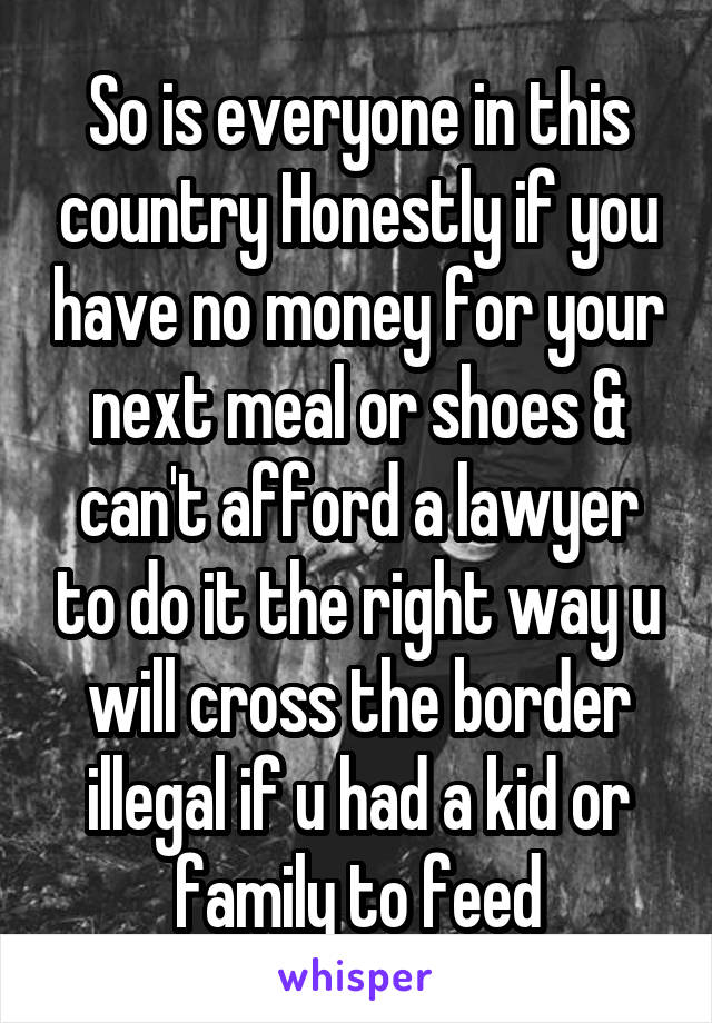 So is everyone in this country Honestly if you have no money for your next meal or shoes & can't afford a lawyer to do it the right way u will cross the border illegal if u had a kid or family to feed